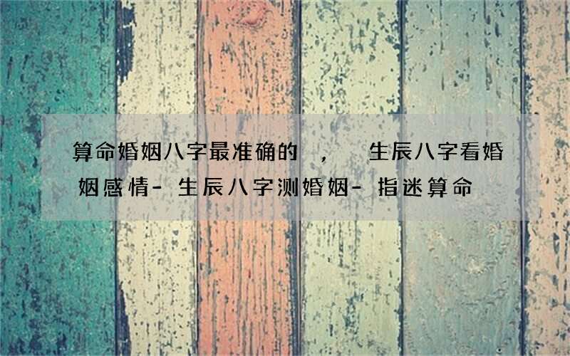 算命婚姻八字最准确的,生辰八字看婚姻感情-生辰八字测婚姻-指迷算命